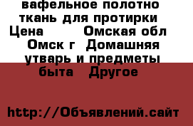 вафельное полотно, ткань для протирки › Цена ­ 24 - Омская обл., Омск г. Домашняя утварь и предметы быта » Другое   